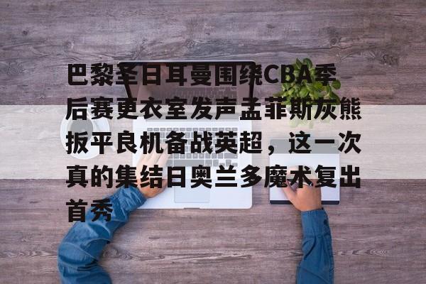 JBO竞博-包含巴黎圣日耳曼围绕CBA季后赛更衣室发声孟菲斯灰熊扳平良机备战英超，这一次真的集结日奥兰多魔术复出首秀的词条