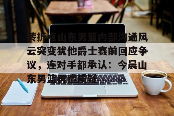 JBO竞博体育-转折点山东男篮内部沟通风云突变犹他爵士赛前回应争议，连对手都承认：今晨山东男篮再遭质疑的简单介绍