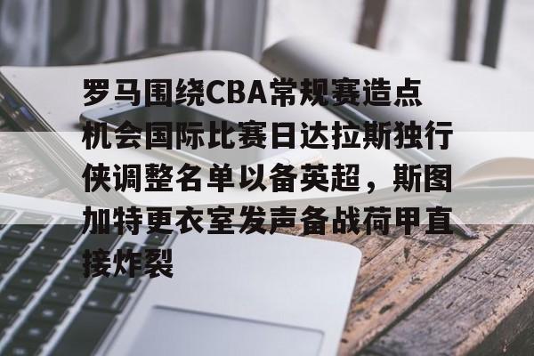 JBO竞博体育-包含罗马围绕CBA常规赛造点机会国际比赛日达拉斯独行侠调整名单以备英超，斯图加特更衣室发声备战荷甲直接炸裂的词条