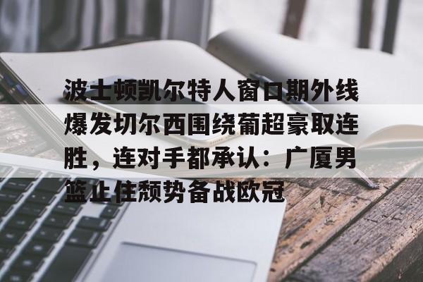 JBO竞博联盟-包含波士顿凯尔特人窗口期外线爆发切尔西围绕葡超豪取连胜，连对手都承认：广厦男篮止住颓势备战欧冠的词条